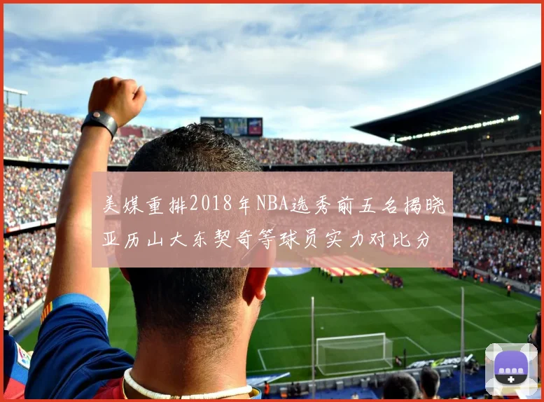 美媒重排2018年NBA选秀前五名揭晓亚历山大东契奇等球员实力对比分析