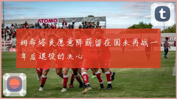 姆希塔良愿意降薪留在国米再战一年后退役的决心