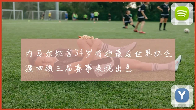 内马尔坦言34岁将迎最后世界杯生涯回顾三届赛事表现出色