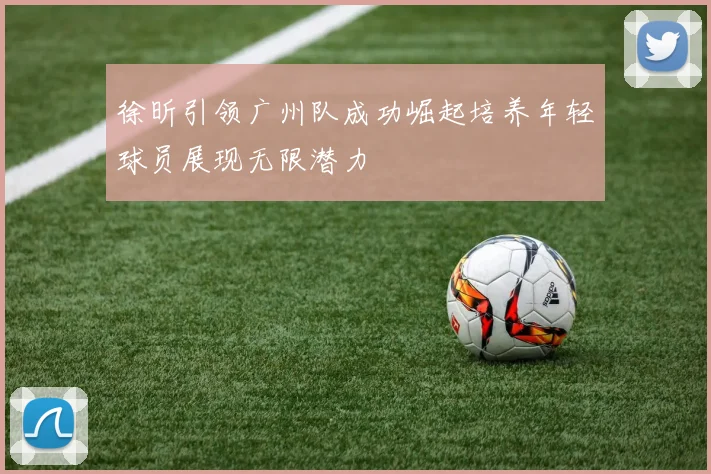 徐昕引领广州队成功崛起培养年轻球员展现无限潜力