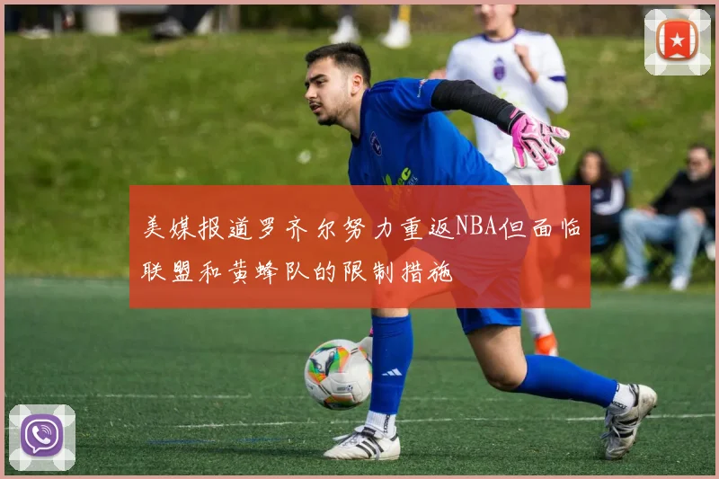 美媒报道罗齐尔努力重返NBA但面临联盟和黄蜂队的限制措施