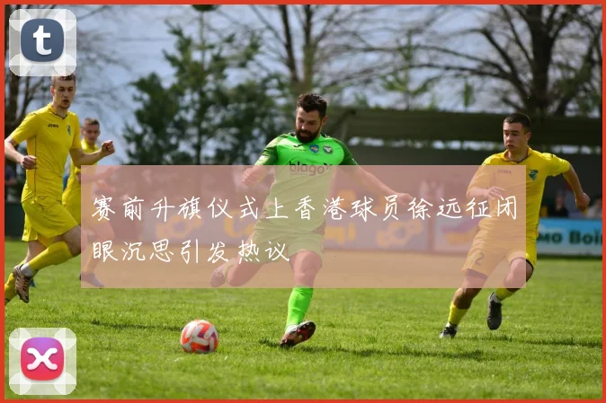 赛前升旗仪式上香港球员徐远征闭眼沉思引发热议