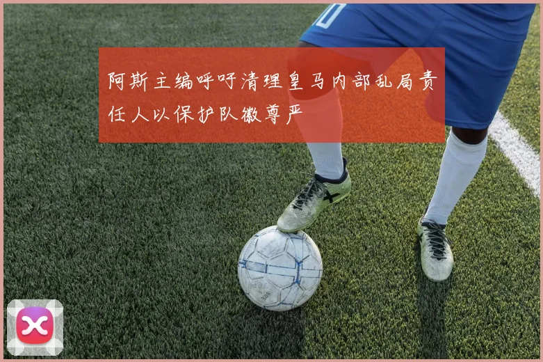 阿斯主编呼吁清理皇马内部乱局责任人以保护队徽尊严