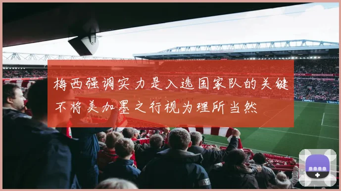 梅西强调实力是入选国家队的关键不将美加墨之行视为理所当然