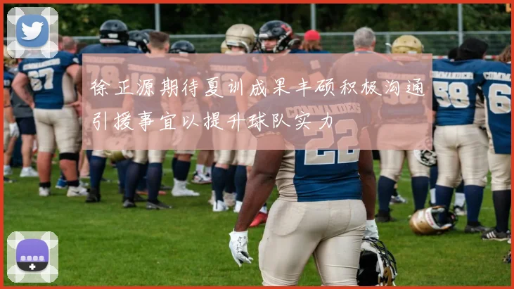 徐正源期待夏训成果丰硕积极沟通引援事宜以提升球队实力