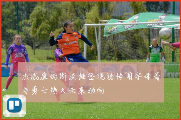 杰威廉姆斯谈抽签现场传闻字母哥与勇士热火未来动向