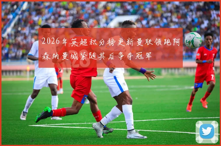 2026年英超积分榜更新曼联领跑阿森纳曼城紧随其后争夺冠军