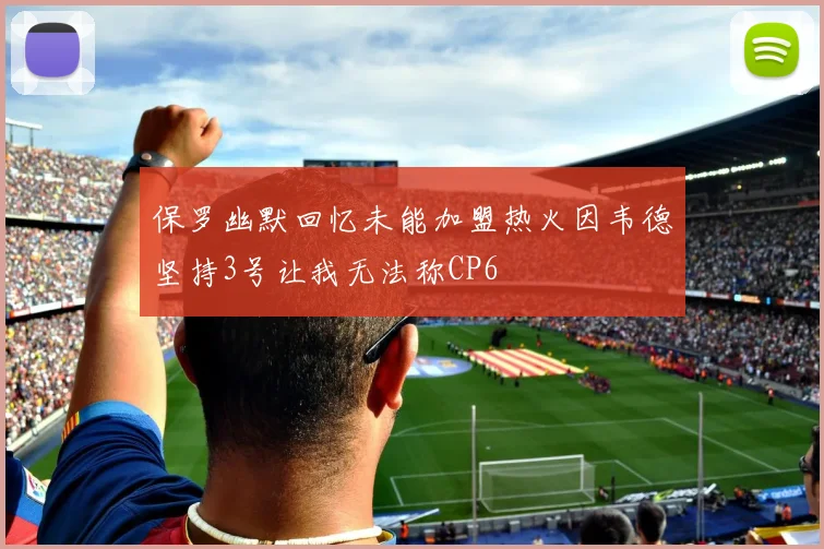 保罗幽默回忆未能加盟热火因韦德坚持3号让我无法称CP6