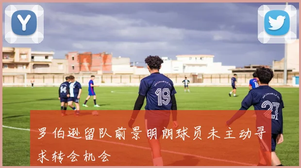 罗伯逊留队前景明朗球员未主动寻求转会机会