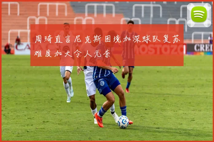 周琦直言尼克斯困境加深球队复苏难度加大令人无奈