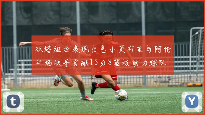 双塔组合表现出色小莫布里与阿伦半场联手贡献15分8篮板助力球队