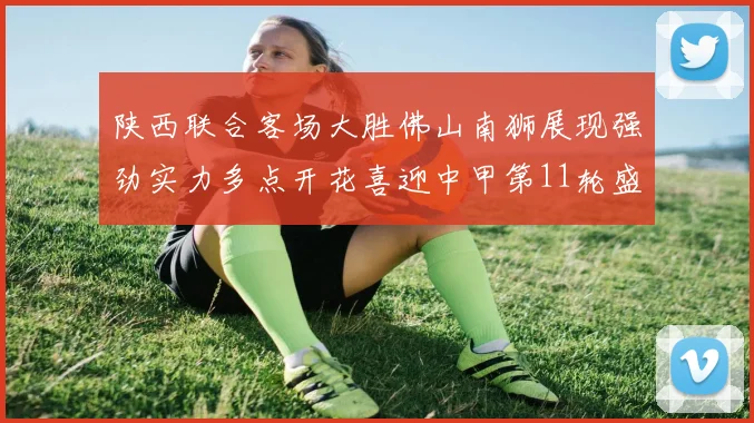 陕西联合客场大胜佛山南狮展现强劲实力多点开花喜迎中甲第11轮盛宴
