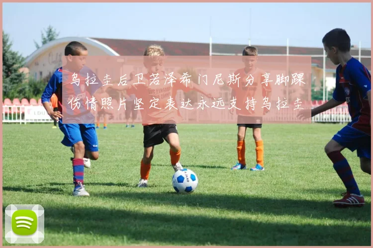 乌拉圭后卫若泽希门尼斯分享脚踝伤情照片坚定表达永远支持乌拉圭