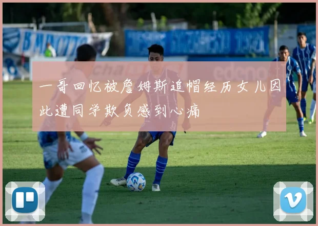 一哥回忆被詹姆斯追帽经历女儿因此遭同学欺负感到心痛