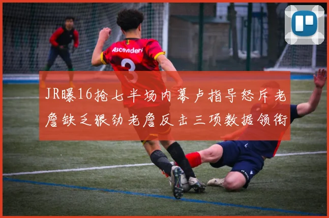 JR曝16抢七半场内幕卢指导怒斥老詹缺乏狠劲老詹反击三项数据领衔全场