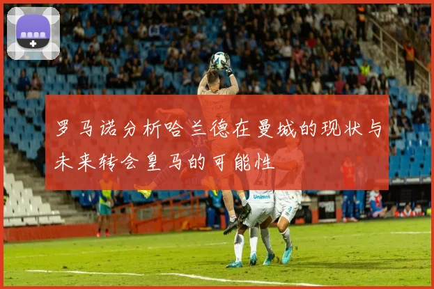 罗马诺分析哈兰德在曼城的现状与未来转会皇马的可能性