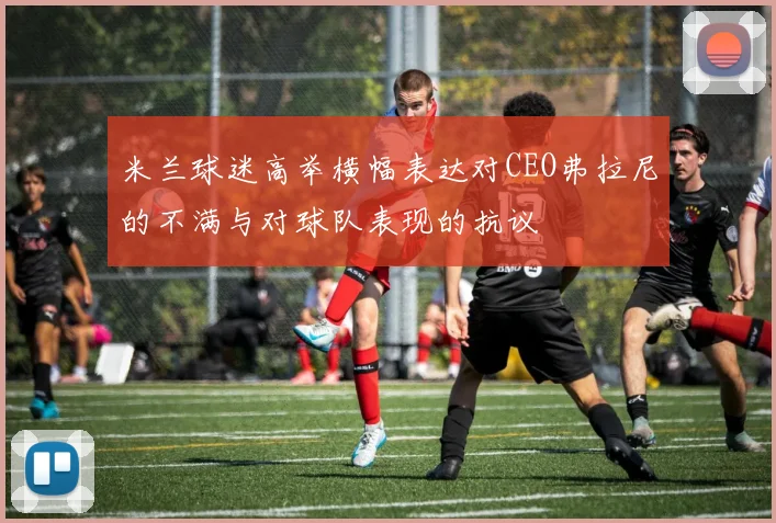米兰球迷高举横幅表达对CEO弗拉尼的不满与对球队表现的抗议