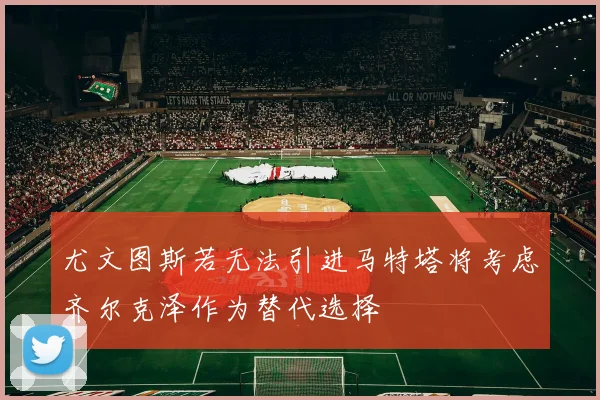 尤文图斯若无法引进马特塔将考虑齐尔克泽作为替代选择