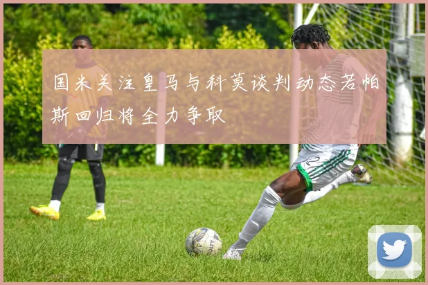 国米关注皇马与科莫谈判动态若帕斯回归将全力争取