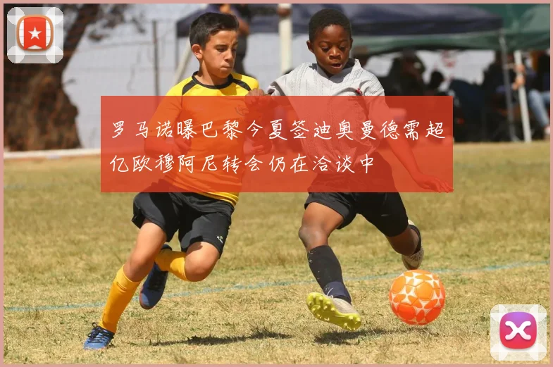 罗马诺曝巴黎今夏签迪奥曼德需超亿欧穆阿尼转会仍在洽谈中