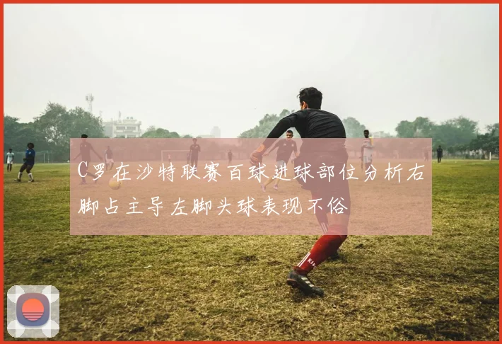 C罗在沙特联赛百球进球部位分析右脚占主导左脚头球表现不俗