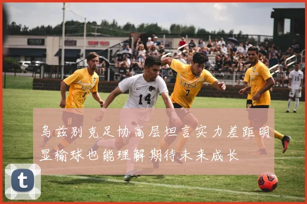 乌兹别克足协高层坦言实力差距明显输球也能理解期待未来成长