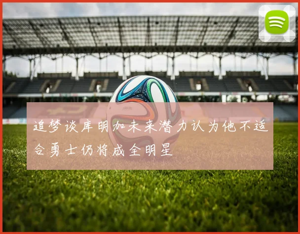 追梦谈库明加未来潜力认为他不适合勇士仍将成全明星