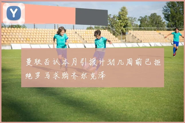 曼联否认本月引援计划几周前已拒绝罗马求购齐尔克泽