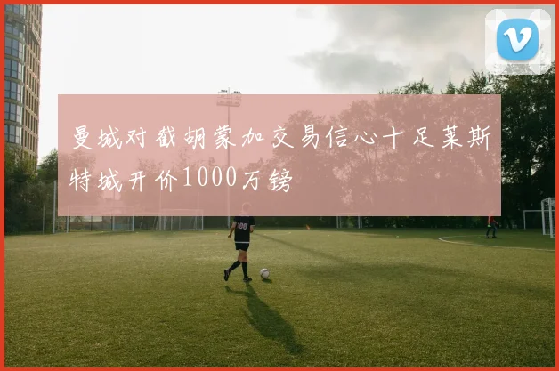 曼城对截胡蒙加交易信心十足莱斯特城开价1000万镑