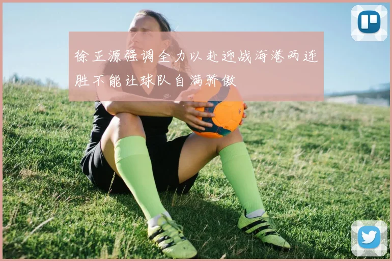 徐正源强调全力以赴迎战海港两连胜不能让球队自满骄傲