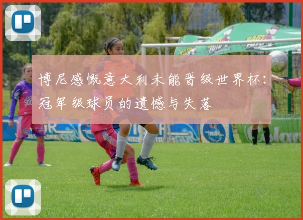 博尼感慨意大利未能晋级世界杯：冠军级球员的遗憾与失落
