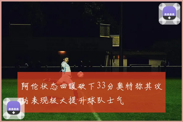 阿伦状态回暖砍下33分奥特称其攻防表现极大提升球队士气
