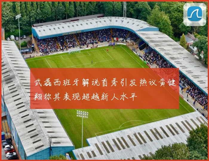 武磊西班牙解说首秀引发热议黄健翔称其表现超越新人水平
