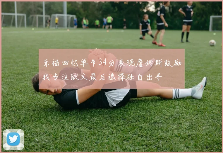 乐福回忆单节34分表现詹姆斯鼓励我专注欧文最后选择独自出手