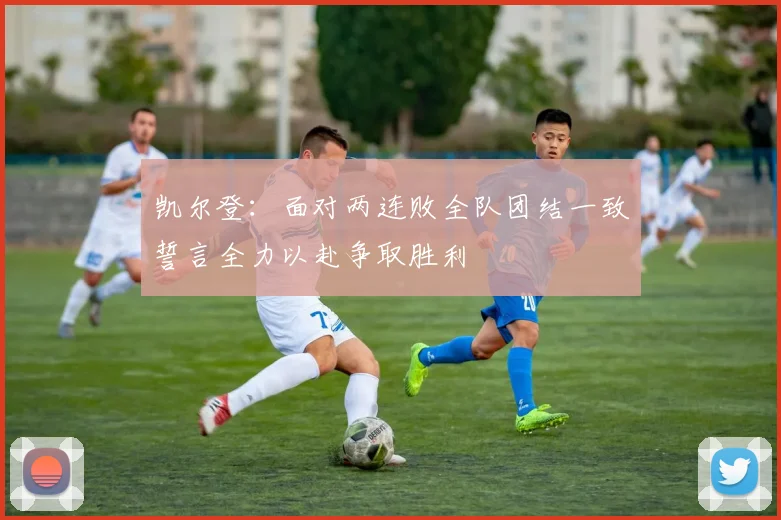凯尔登：面对两连败全队团结一致誓言全力以赴争取胜利