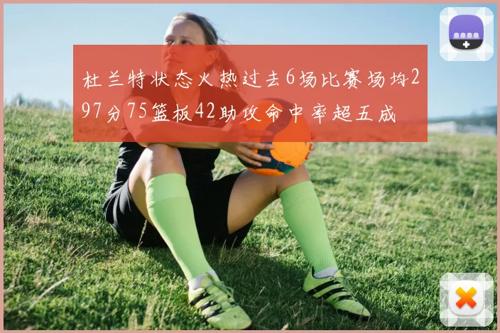 杜兰特状态火热过去6场比赛场均297分75篮板42助攻命中率超五成