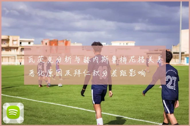 瓦茨克分析与赫内斯鲁梅尼格关系恶化原因及拜仁积分差距影响