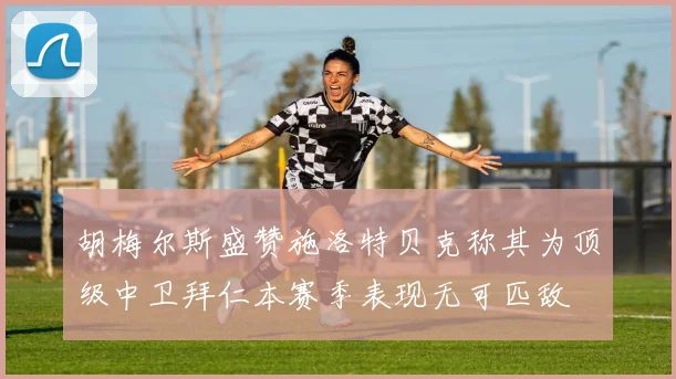 胡梅尔斯盛赞施洛特贝克称其为顶级中卫拜仁本赛季表现无可匹敌