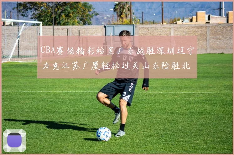 CBA赛场精彩纷呈广东战胜深圳辽宁力克江苏广厦轻松过关山东险胜北京
