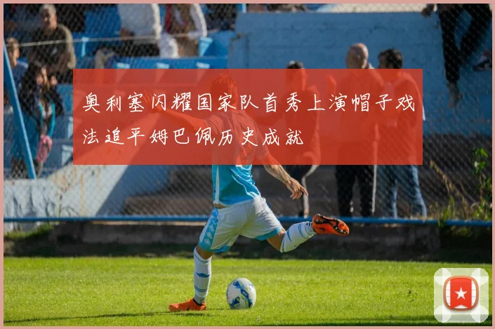 奥利塞闪耀国家队首秀上演帽子戏法追平姆巴佩历史成就